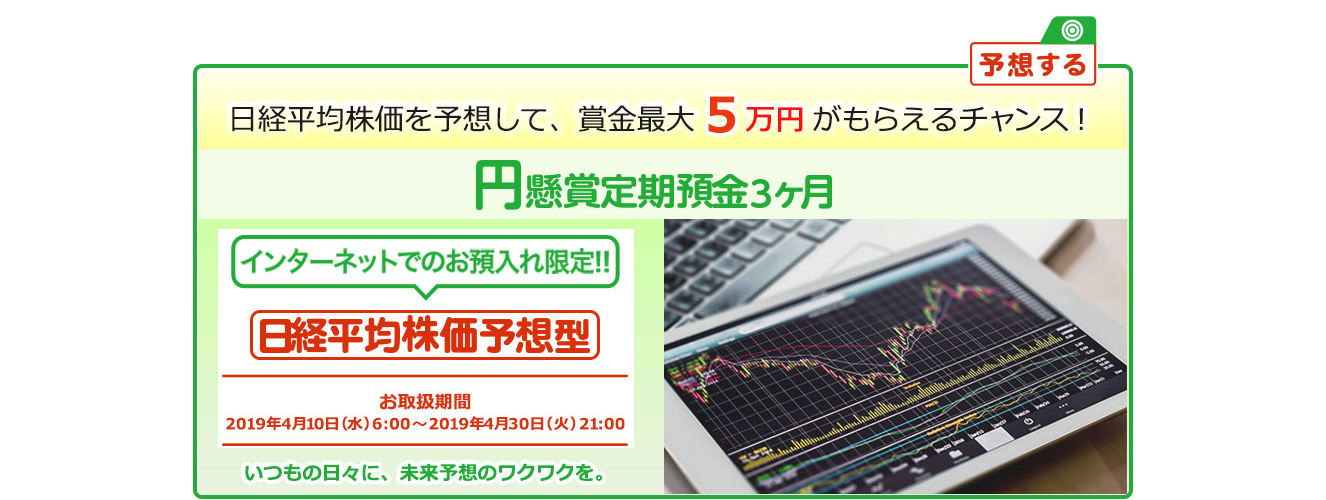 円定期預金で賞金を当てよう ! いつもの日々に未来予想のワクワクを。インターネットでのお預入れ限定 懸賞定期預金 日経平均株価予想型 お取扱期間:2019年4月10日 (水) 6時～2019年4月30日 (火) 21:00