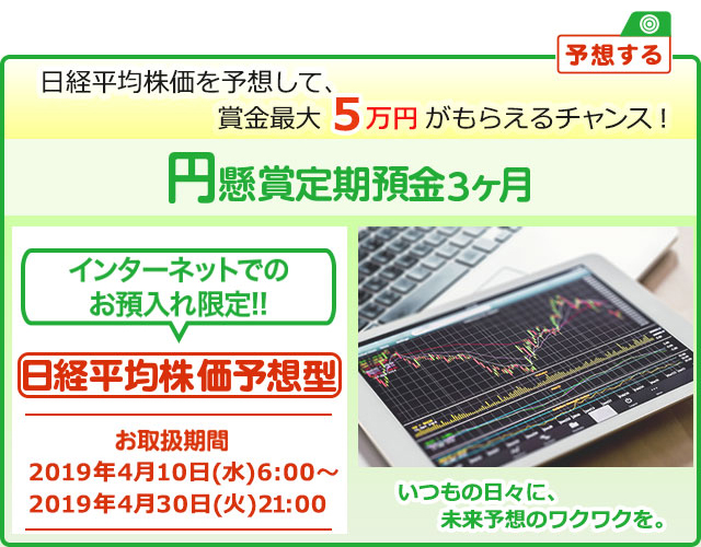 円定期預金で賞金を当てよう ! いつもの日々に未来予想のワクワクを。インターネットでのお預入れ限定 懸賞定期預金 日経平均株価予想型 お取扱期間:2019年4月10日 (水) 6時～2019年4月30日 (火) 21:00