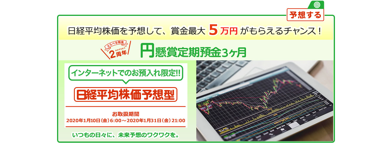 円定期預金で賞金を当てよう ! いつもの日々に未来予想のワクワクを。インターネットでのお預入れ限定 懸賞定期預金 日経平均株価予想型 お取扱期間:2020年1月10日 (金) 6:00～2020年1月31日 (金) 21:00