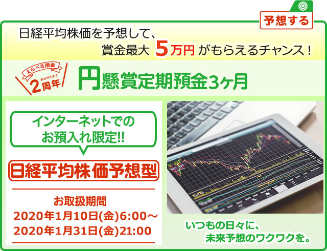 円定期預金で賞金を当てよう ! いつもの日々に未来予想のワクワクを。インターネットでのお預入れ限定 懸賞定期預金 日経平均株価予想型 お取扱期間:2020年1月10日 (金) 6:00～2020年1月31日 (金) 21:00