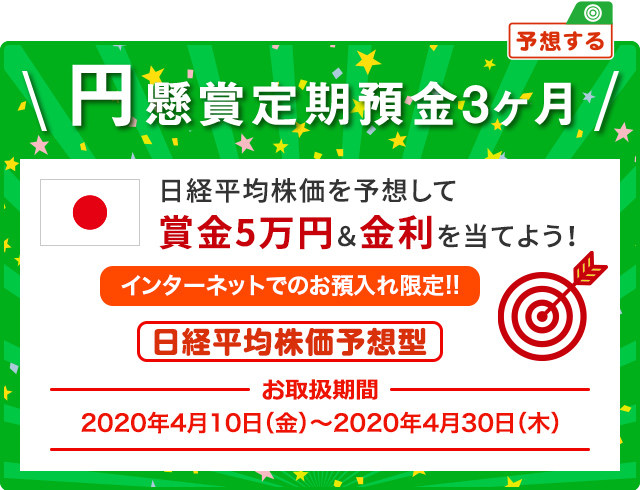 日経平均株価を予想して賞金5万円&金利を当てよう ! インターネットでのお預入限定 円懸賞定期預金3ヶ月 日経平均株価予想型 お取扱期間:2020年4月10日 (金) ～2020年4月30日 (木)