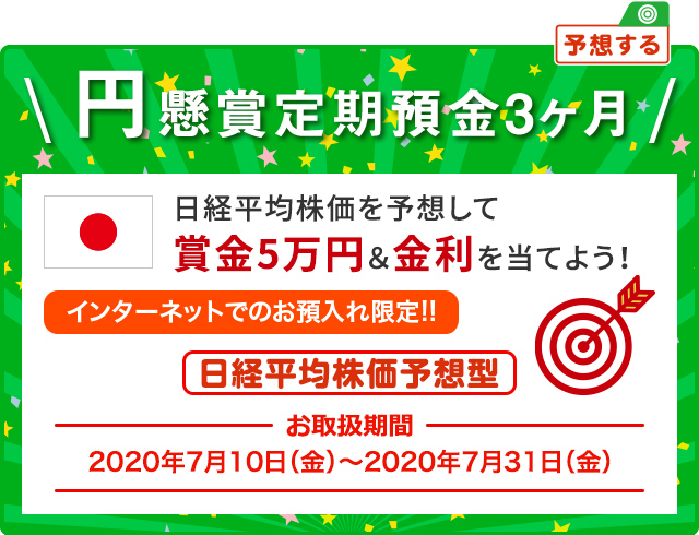 日経平均株価を予想して賞金5万円&金利を当てよう ! インターネットでのお預入限定 円懸賞定期預金3ヶ月 日経平均株価予想型 お取扱期間:2020年7月10日 (金) ～2020年7月31日 (金)