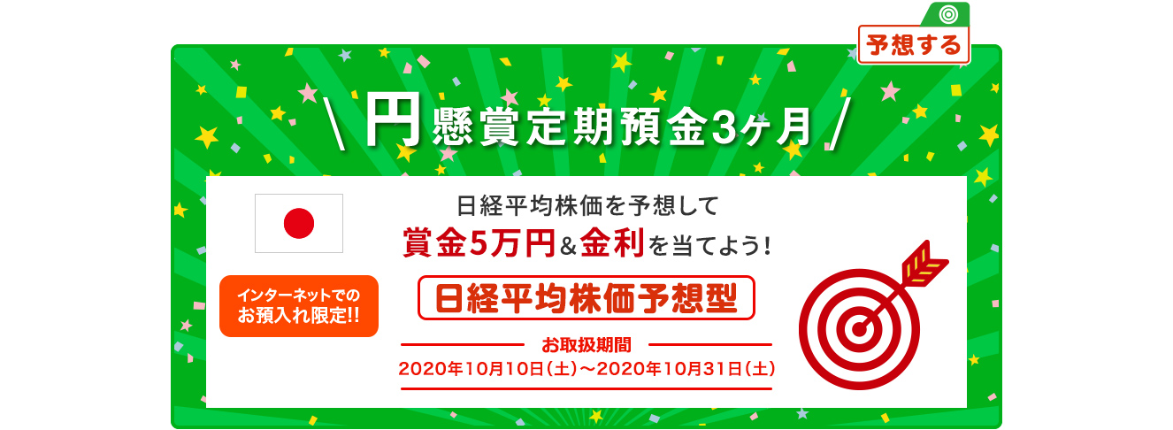 円懸賞定期預金3ヶ月 日経平均株価を予想して賞金5万円&金利を当てよう ! インターネットでのお預入限定 日経平均株価予想型 お取扱期間:2020年10月10日 (土) ～2020年10月31日 (土)