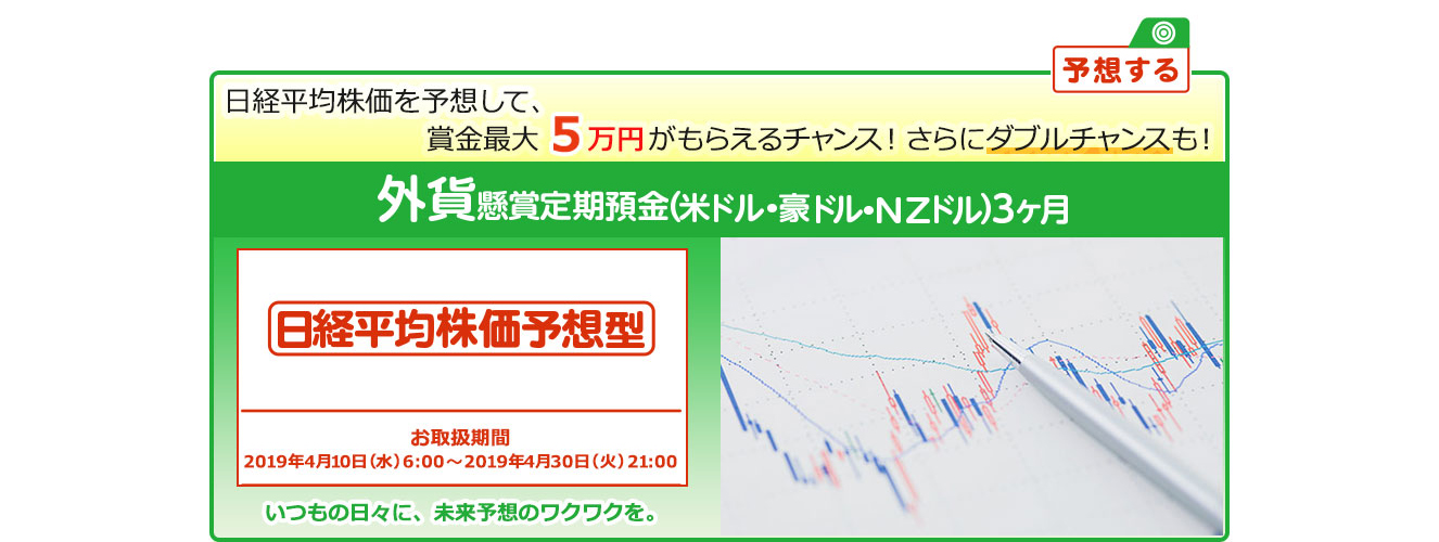 外貨定期預金で賞金を当てよう ! いつもの日々に未来予想のワクワクを。懸賞定期預金 日経平均株価予想型 お取扱期間:2019年4月10日 (水) 6:00～2019年4月30日 (火) 21:00