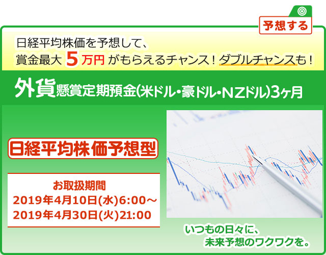 外貨定期預金で賞金を当てよう ! いつもの日々に未来予想のワクワクを。懸賞定期預金 日経平均株価予想型 お取扱期間:2019年4月10日 (水) 6:00～2019年4月30日 (火) 21:00