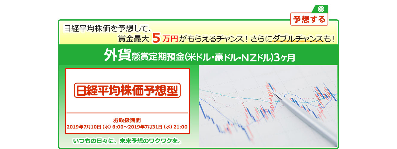 外貨定期預金で賞金を当てよう ! いつもの日々に未来予想のワクワクを。懸賞定期預金 日経平均株価予想型 お取扱期間:2019年7月10日 (水) 6:00～2019年7月31日 (水) 21:00