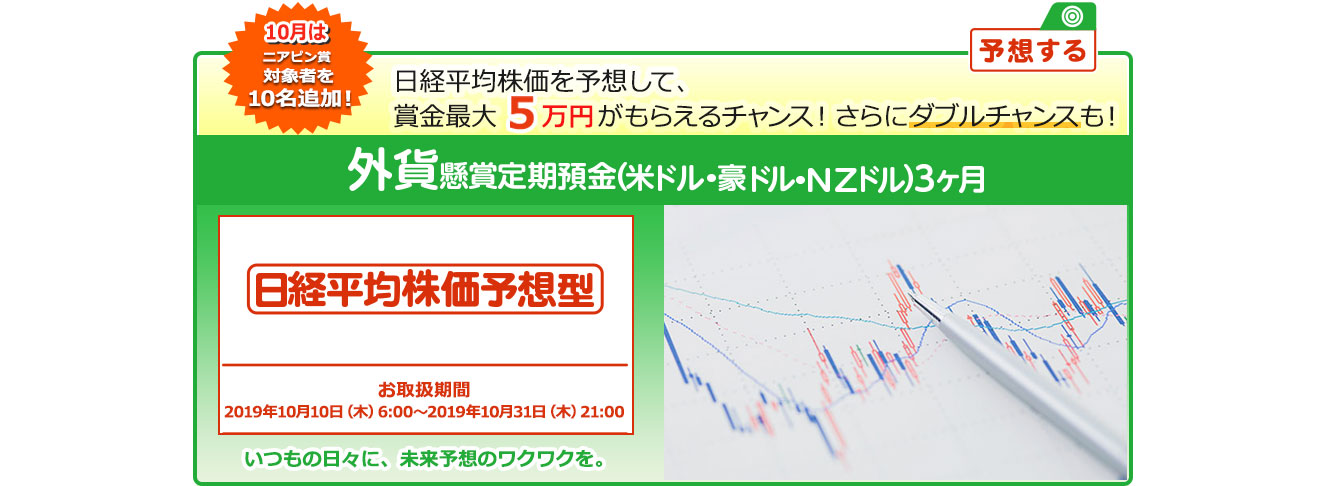 外貨定期預金で賞金を当てよう ! いつもの日々に未来予想のワクワクを。懸賞定期預金 日経平均株価予想型 お取扱期間:2019年10月10日 (木) 6:00～2019年10月31日 (木) 21:00