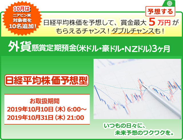 外貨定期預金で賞金を当てよう ! いつもの日々に未来予想のワクワクを。懸賞定期預金 日経平均株価予想型 お取扱期間:2019年10月10日 (木) 6:00～2019年10月31日 (木) 21:00