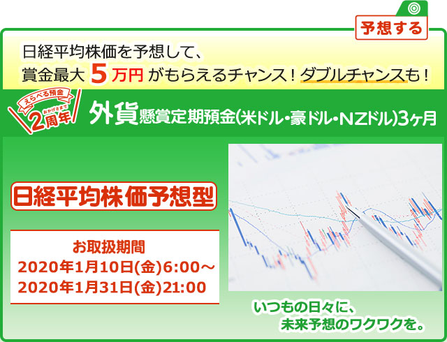 外貨定期預金で賞金を当てよう ! いつもの日々に未来予想のワクワクを。懸賞定期預金 日経平均株価予想型 お取扱期間:2020年1月10日 (金) 6:00～2020年1月31日 (金) 21:00