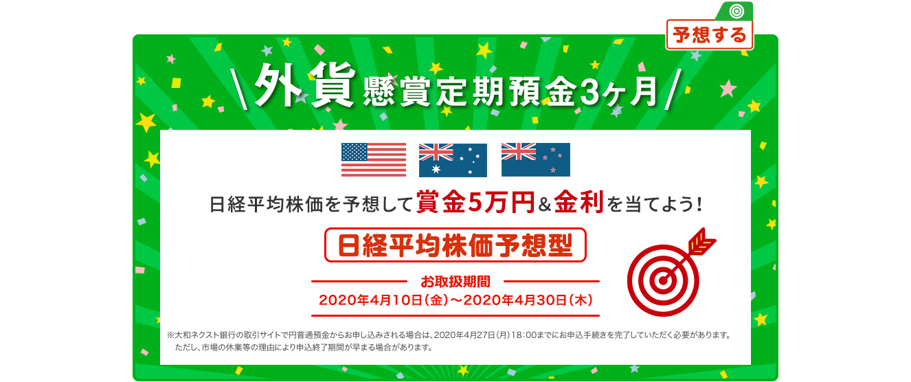 日経平均株価を予想して賞金5万円&金利を当てよう ! 外貨懸賞定期預金3ヶ月 日経平均株価予想型 お取扱期間:2020年4月10日 (金) ～2020年4月30日 (木) ※大和ネクスト銀行の取引サイト (パソコンサイト) で円普通預金からお申し込みされる場合は、2020年4月27日 (月) 18:00までにお申込手続きを完了していただく必要があります。ただし、市場の休業等の理由により申込終了期間が早まる場合があります。