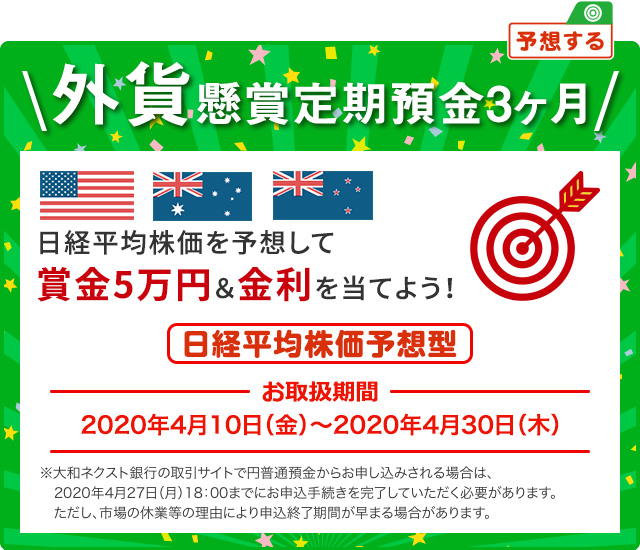 日経平均株価を予想して賞金5万円&金利を当てよう ! 外貨懸賞定期預金3ヶ月 日経平均株価予想型 お取扱期間:2020年4月10日 (金) ～2020年4月30日 (木) ※大和ネクスト銀行の取引サイト (パソコンサイト) で円普通預金からお申し込みされる場合は、2020年4月27日 (月) 18:00までにお申込手続きを完了していただく必要があります。ただし、市場の休業等の理由により申込終了期間が早まる場合があります。