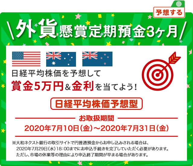 日経平均株価を予想して賞金5万円&金利を当てよう ! 外貨懸賞定期預金3ヶ月 日経平均株価予想型 お取扱期間:2020年7月10日 (金) ～2020年7月31日 (金) ※大和ネクスト銀行の取引サイト (パソコンサイト) で円普通預金からお申し込みされる場合は、2020年7月29日 (水) 18:00までにお申込手続きを完了していただく必要があります。ただし、市場の休業等の理由により申込終了期間が早まる場合があります。