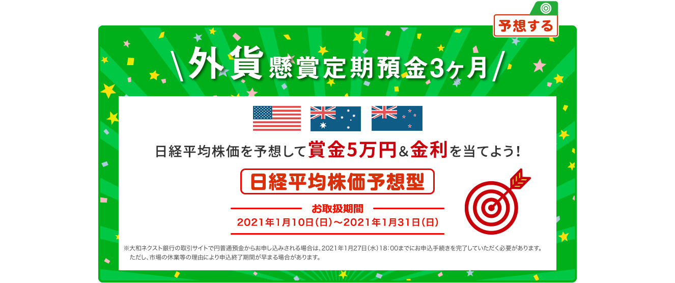 外貨懸賞定期預金3ヶ月 日経平均株価を予想して賞金5万円&金利を当てよう ! 日経平均株価予想型 お取扱期間:2021年1月10日 (日) ～2021年1月31日 (日) ※大和ネクスト銀行の取引サイトで円普通預金からお申し込みされる場合は、2021年1月27日 (水) 18:00までにお申込手続きを完了していただく必要があります。ただし、市場の休業等の理由により申込終了期間が早まる場合があります。