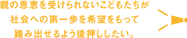 親の恩恵を受けられないこどもたちが社会への第一歩を希望をもって踏み出せるよう後押ししたい。