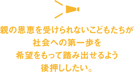 親の恩恵を受けられないこどもたちが社会への第一歩を希望をもって踏み出せるよう後押ししたい。