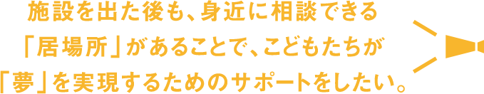 施設を出た後も、身近に相談できる「居場所」があることで、こどもたちが
  「夢」を実現するためのサポートをしたい。