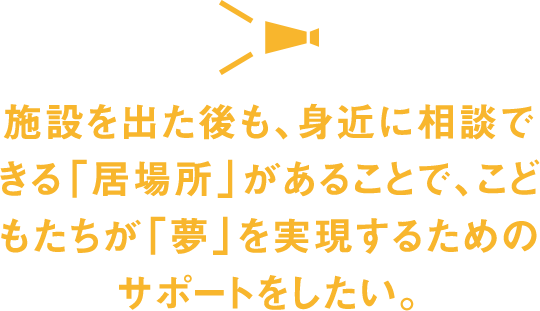 施設を出た後も、身近に相談できる「居場所」があることで、こどもたちが
  「夢」を実現するためのサポートをしたい。