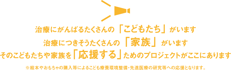 治療にがんばるたくさんの「こどもたち」がいます　治療につきそうたくさんの「家族」がいます　そのこどもたちや家族を「応援する」ためのプロジェクトがここにあります　※絵本やおもちゃの購入等によるこども療養環境整備・先進医療の研究等への応援となります。