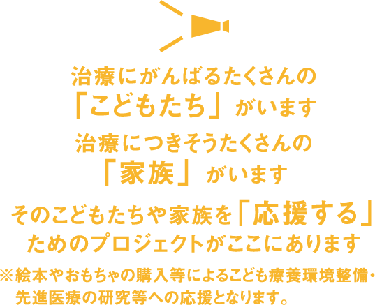 治療にがんばるたくさんの「こどもたち」がいます　治療につきそうたくさんの「家族」がいます　そのこどもたちや家族を「応援する」ためのプロジェクトがここにあります　※絵本やおもちゃの購入等によるこども療養環境整備・先進医療の研究等への応援となります。