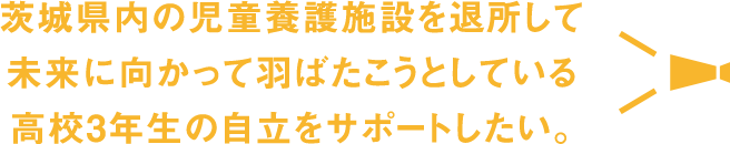 茨城県内の児童養護施設を退所して未来に向かって羽ばたこうとしている高校3年生の自立をサポートしたい。