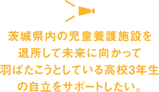茨城県内の児童養護施設を退所して未来に向かって羽ばたこうとしている高校3年生の自立をサポートしたい。
