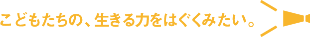 こどもたちの、生きる力をはぐくみたい。