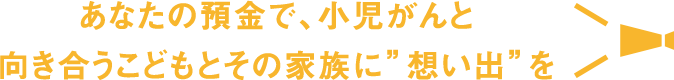 あなたの預金で、小児がんと向き合うこどもとその家族に”想い出”を