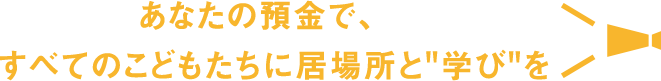 あなたの預金で、すべてのこどもたちに居場所と"学び"を