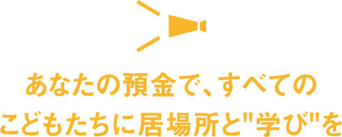 あなたの預金で、すべてのこどもたちに居場所と"学び"を