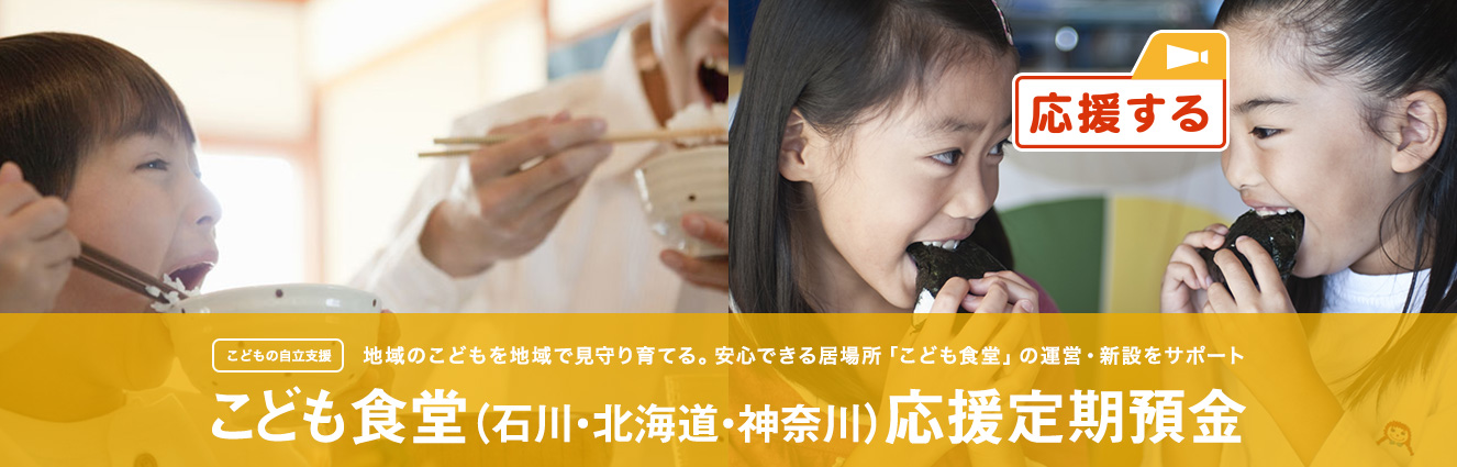 こどもの自立支援 地域のこどもを地域で見守り育てる。安心できる居場所「こども食堂」の運営・新設をサポート こども食堂 (石川・北海道・神奈川) 応援定期預金