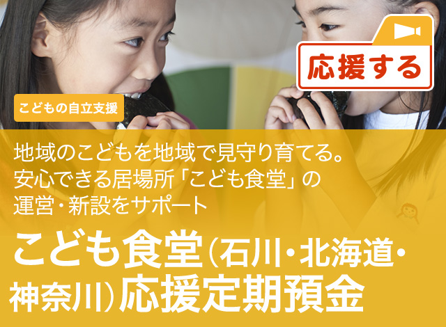 こどもの自立支援 地域のこどもを地域で見守り育てる。安心できる居場所「こども食堂」の運営・新設をサポート こども食堂 (石川・北海道・神奈川) 応援定期預金