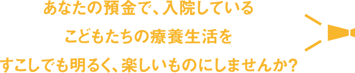 あなたの預金で、入院しているこどもたちの療養生活をすこしでも明るく、楽しいものにしませんか ?