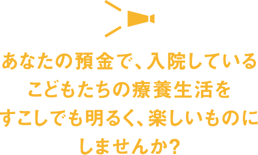 あなたの預金で、入院しているこどもたちの療養生活をすこしでも明るく、楽しいものにしませんか ?