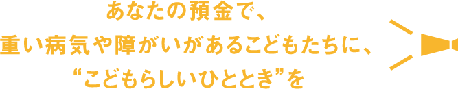 あなたの預金で、重い病気や障がいがあるこどもたちに、“こどもらしいひととき”を