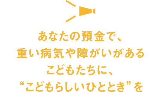 あなたの預金で、重い病気や障がいがあるこどもたちに、“こどもらしいひととき”を