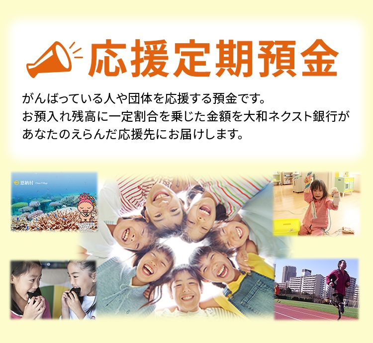 応援定期預金 がんばっている人や団体を応援する預金です。お預入れ残高に一定割合を乗じた金額を大和ネクスト銀行があなたの選んだ応援先にお届けします。