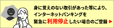 身に覚えのない取引があった等により、インターネットバンキングを緊急に利用停止したい場合のご登録