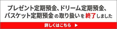 プレゼント定期預金、ドリーム定期預金、バスケット定期預金の取り扱いを終了しました 詳しくはこちら