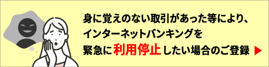 身に覚えのない取引があった等により、インターネットバンキングを緊急に利用停止したい場合のご登録