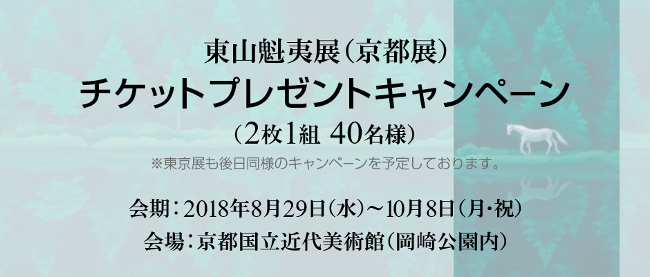 東山魁夷展（京都展） チケットプレゼントキャンペーン （2枚1組 40名様） ※東京展も後日同様のキャンペーンを予定しております。 会期：2018年8月29日（水）～10月8日（月・祝） 会場：京都国立近代美術館（岡崎公園内）