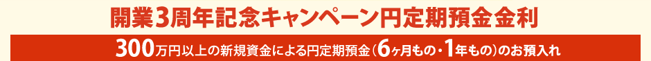 開業3周年記念キャンペーン円定期預金金利　300万円以上の新規資金による円定期預金 (6ヶ月もの・1年もの) のお預入れ