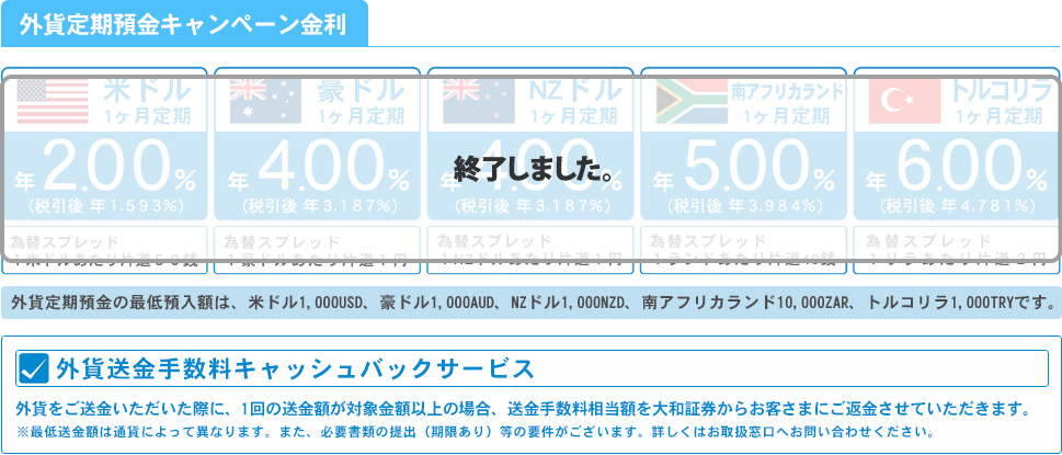 外貨定期預金金利jキャンペーン
米ドル定期預金 (1ヶ月もの) 年2.00% (税引後 年1.593%)
豪ドル定期預金 (1ヶ月もの) 年4.00% (税引後 年3.187%)
NZドル定期預金 (1ヶ月もの) 年4.00% (税引後 年3.187%)
南アフリカランド定期預金 (1ヶ月もの) 年5.00% (税引後 年3.984%)
トルコリラ定期預金 (1ヶ月もの) 年6.00% (税引後 年4.781%)

外貨送金手数料キャッシュバックサービス
外貨をご送金いただいた際に、1回の送金額が対象金額以上の場合、
送金手数料相当額を大和証券からお客さまにご返金させていただきます。
※最低送金額は通貨によって異なります。また、必要書類の提出（期限あり）等の要件がございます。
詳しくはお取扱窓口へお問い合わせください。