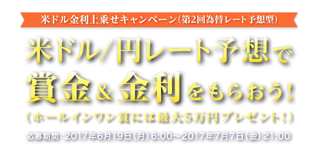 米ドル金利上乗せキャンペーン (第2回為替レート予想型) 米ドル/円レート予想で賞金&金利をもらおう ! (ホールインワン賞には最大5万円プレゼント ! )　応募期間:2017年6月19日 (月) 6:00～2017年7月7日 (金) 21:00