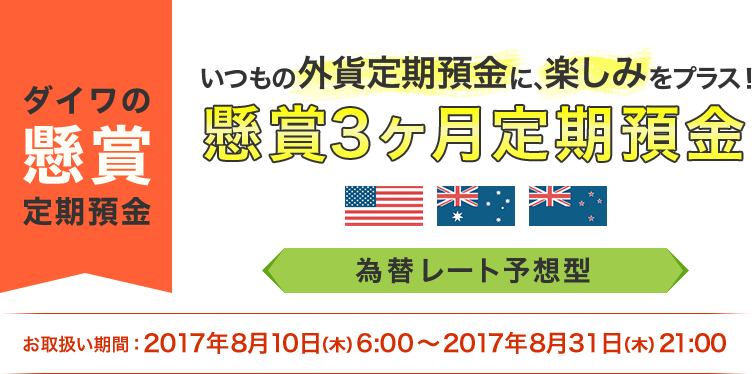 [ダイワの懸賞定期預金]いつもの外貨定期預金に、楽しみをプラス! 懸賞3ヶ月定期預金 為替レート予想型 お取扱期間:2017年8月10日 (木) 6:00～2017年8月31日 (木) 21:00