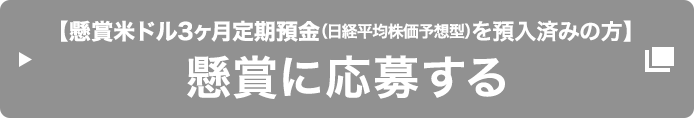 【懸賞米ドル3ヶ月定期預金 (日経平均株価予想型) を預入済みの方】懸賞に応募する