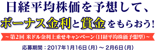 日経平均株価を予想して、ボーナス金利と賞金をもらおう ! 〜第2回 米ドル金利上乗せキャンペーン (日経平均株価予想) 〜 応募期間:2017年1月16日 (月) 〜2月6日 (月)