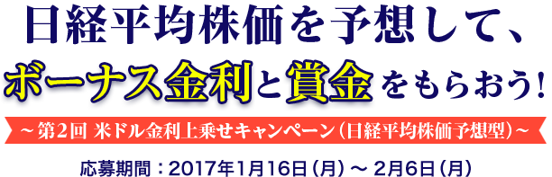 日経平均株価を予想して、ボーナス金利と賞金をもらおう ! 〜第2回 米ドル金利上乗せキャンペーン (日経平均株価予想) 〜 応募期間:2017年1月16日 (月) 〜2月6日 (月)