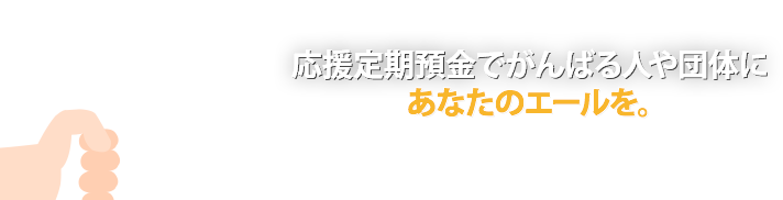 応援定期預金でがんばる人や団体にあなたのエールを。