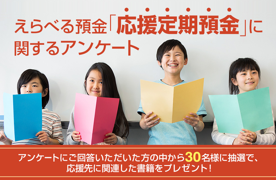 えらべる預金「応援定期預金」に関するアンケート アンケートにご回答いただいた方の中から30名様に抽選で、応援先に関連した書籍をプレゼント！