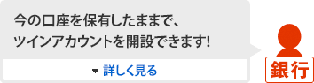 [銀行]今の口座を保有したままで、ツインアカウントを開設できます！ 詳しく見る